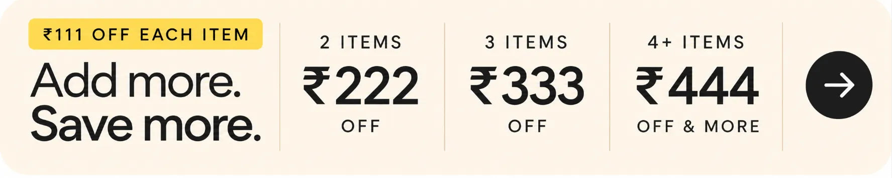 Rs.111 off each item. Add more, save more. 2 items: Rs.222 off. 3 items: Rs.333 off. 4 or more items: Rs.444 off and more.